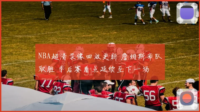 NBA超清录像回放更新 詹姆斯率队取胜 季后赛看点延续至下一场