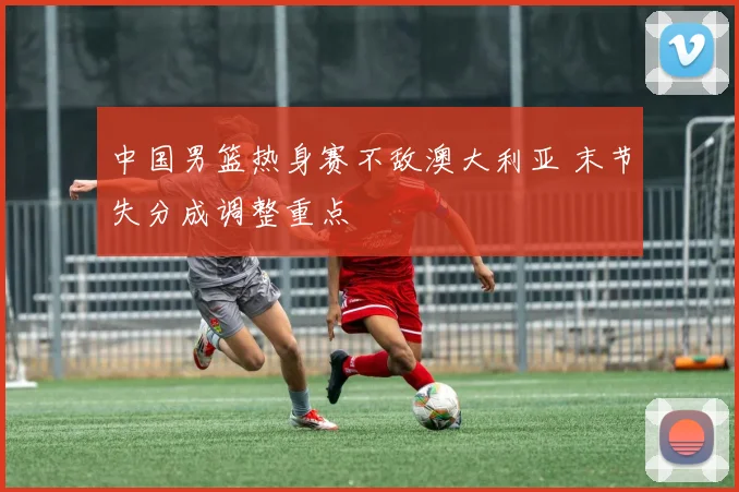 中国男篮热身赛不敌澳大利亚 末节失分成调整重点