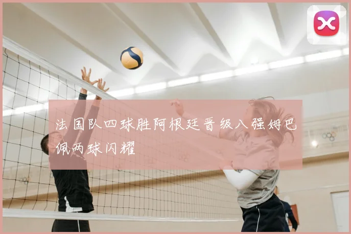 法国队四球胜阿根廷晋级八强姆巴佩两球闪耀