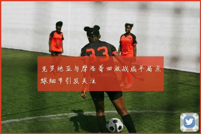 克罗地亚与摩洛哥回放战成平局点球细节引发关注