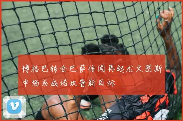 博格巴转会巴萨传闻再起尤文图斯中场或成诺坎普新目标