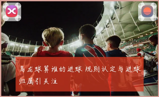 乌龙球算谁的进球 规则认定与进球归属引关注