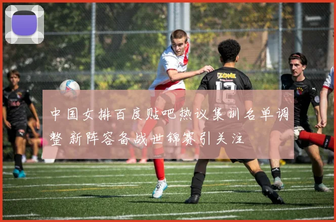中国女排百度贴吧热议集训名单调整 新阵容备战世锦赛引关注