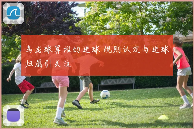 乌龙球算谁的进球 规则认定与进球归属引关注