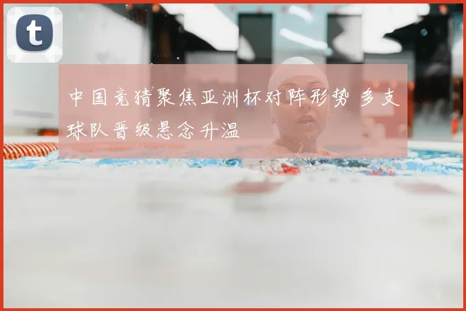 中国竞猜聚焦亚洲杯对阵形势 多支球队晋级悬念升温