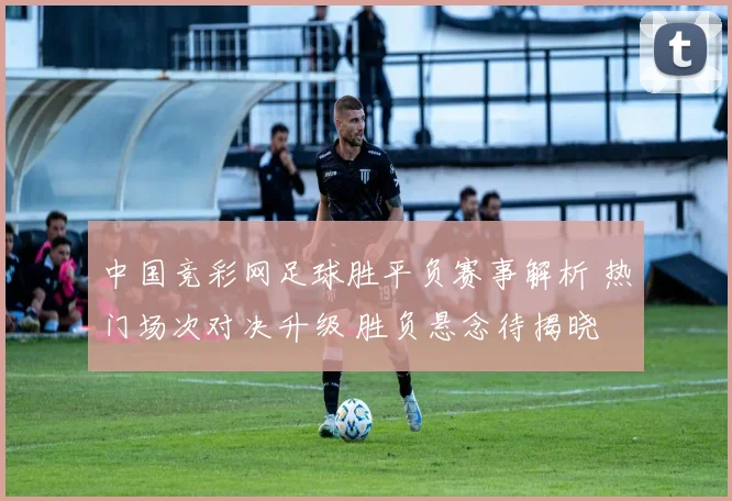 中国竞彩网足球胜平负赛事解析 热门场次对决升级 胜负悬念待揭晓
