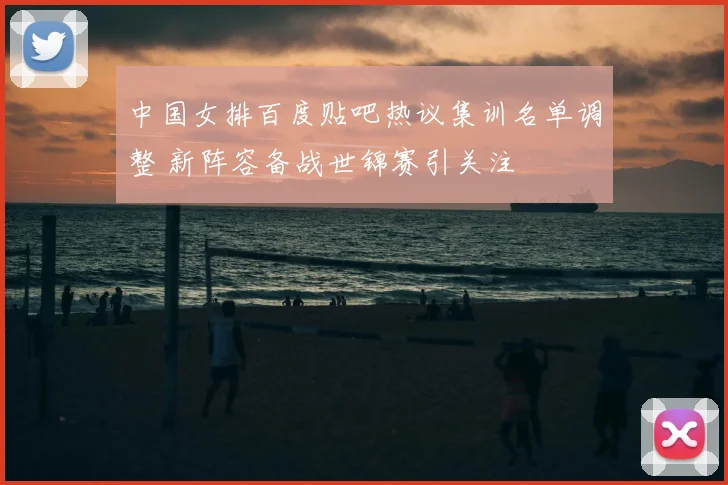 中国女排百度贴吧热议集训名单调整 新阵容备战世锦赛引关注