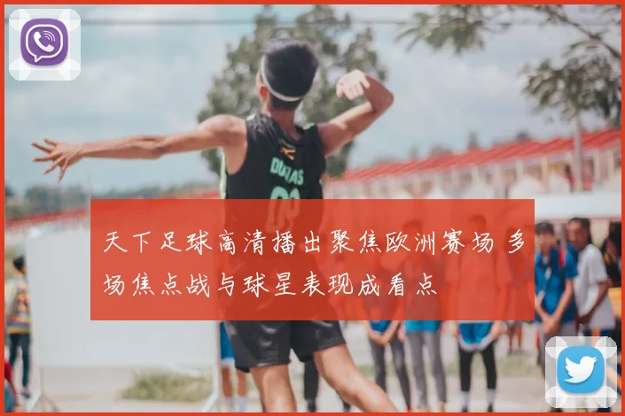 天下足球高清播出聚焦欧洲赛场 多场焦点战与球星表现成看点