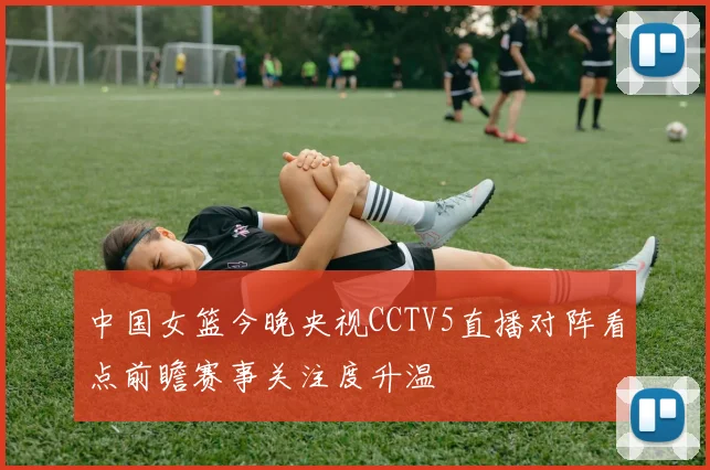 中国女篮今晚央视CCTV5直播对阵看点前瞻赛事关注度升温