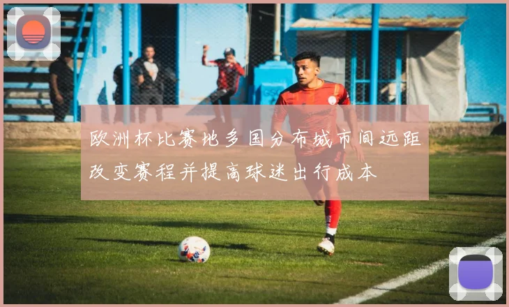 欧洲杯比赛地多国分布城市间远距改变赛程并提高球迷出行成本