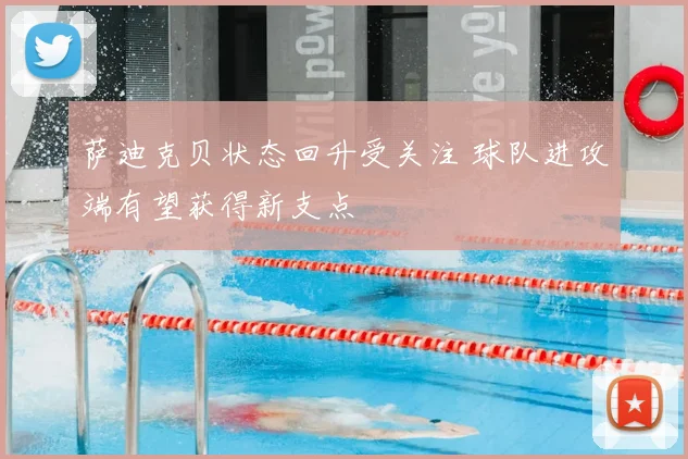 萨迪克贝状态回升受关注 球队进攻端有望获得新支点