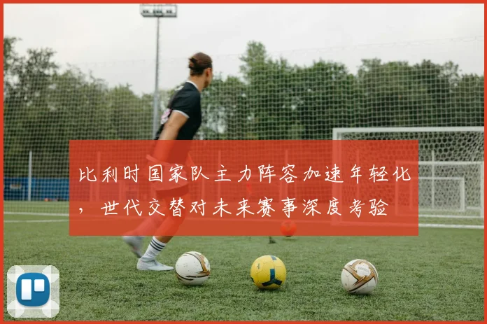 比利时国家队主力阵容加速年轻化，世代交替对未来赛事深度考验