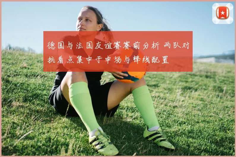 德国与法国友谊赛赛前分析 两队对抗看点集中于中场与锋线配置