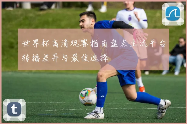 世界杯高清观赛指南盘点主流平台转播差异与最佳选择