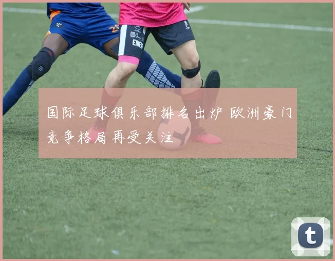 国际足球俱乐部排名出炉 欧洲豪门竞争格局再受关注