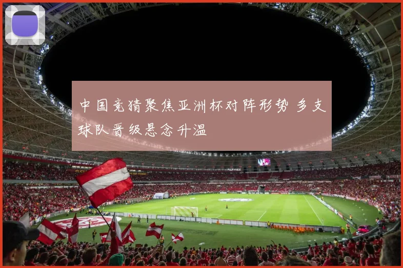中国竞猜聚焦亚洲杯对阵形势 多支球队晋级悬念升温