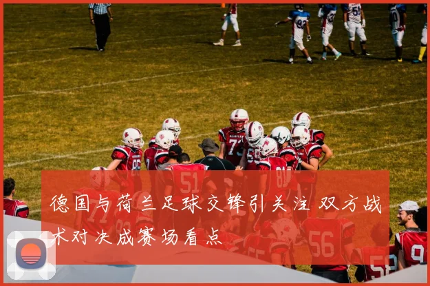 德国与荷兰足球交锋引关注 双方战术对决成赛场看点