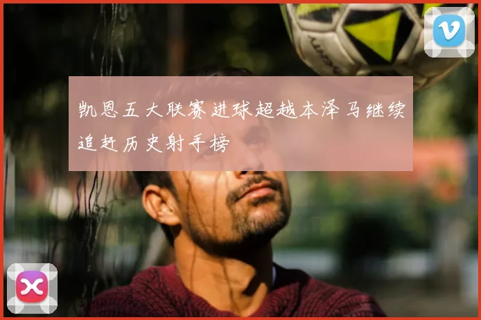 凯恩五大联赛进球超越本泽马继续追赶历史射手榜