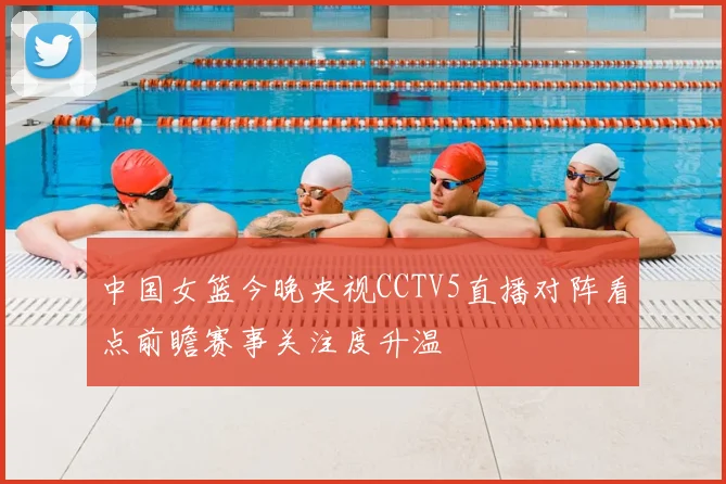 中国女篮今晚央视CCTV5直播对阵看点前瞻赛事关注度升温