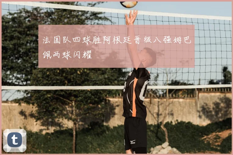 法国队四球胜阿根廷晋级八强姆巴佩两球闪耀