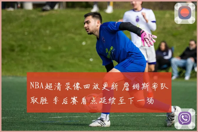 NBA超清录像回放更新 詹姆斯率队取胜 季后赛看点延续至下一场