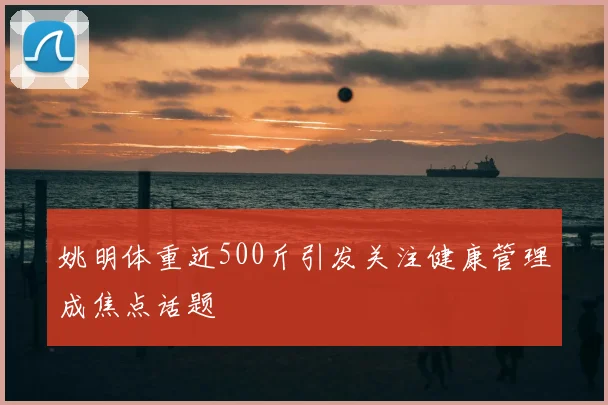 姚明体重近500斤引发关注健康管理成焦点话题