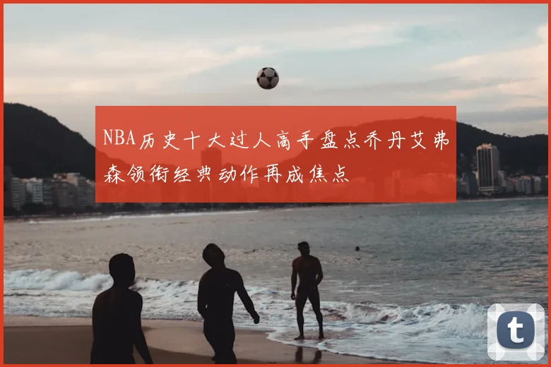 NBA历史十大过人高手盘点乔丹艾弗森领衔经典动作再成焦点