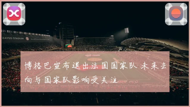 博格巴宣布退出法国国家队 未来去向与国家队影响受关注