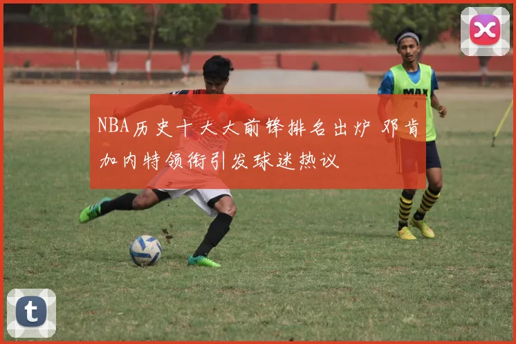 NBA历史十大大前锋排名出炉 邓肯加内特领衔引发球迷热议