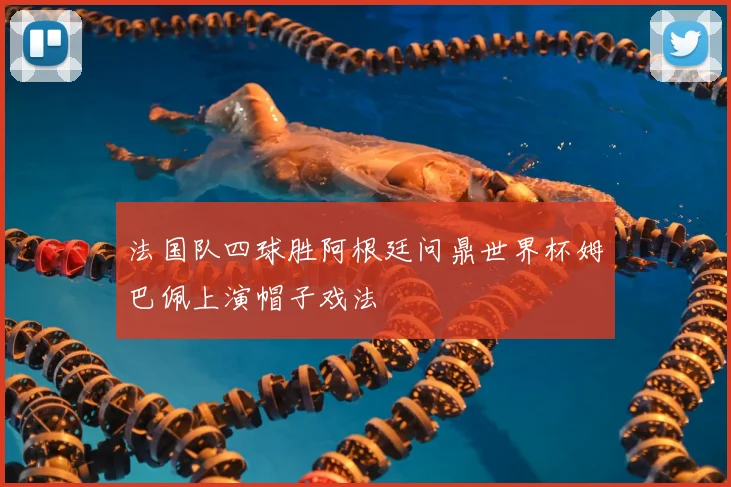 法国队四球胜阿根廷问鼎世界杯姆巴佩上演帽子戏法