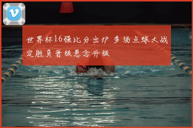 世界杯16强比分出炉 多场点球大战定胜负晋级悬念升级