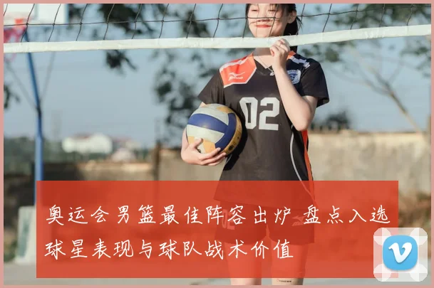 奥运会男篮最佳阵容出炉 盘点入选球星表现与球队战术价值