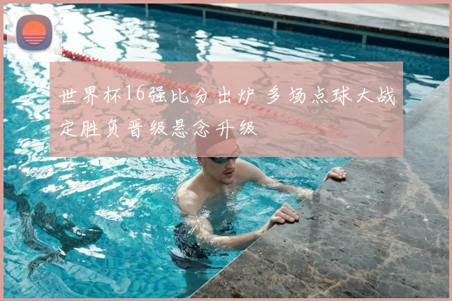 世界杯16强比分出炉 多场点球大战定胜负晋级悬念升级