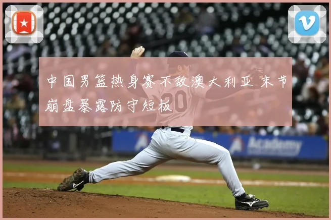 中国男篮热身赛不敌澳大利亚 末节崩盘暴露防守短板