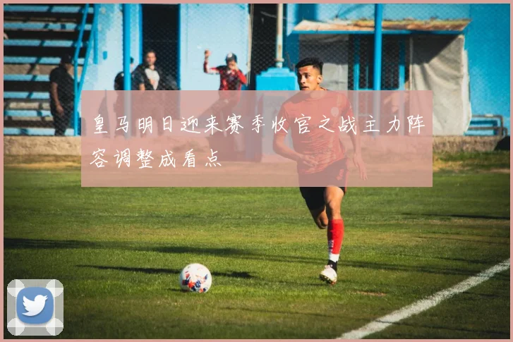皇马明日迎来赛季收官之战主力阵容调整成看点