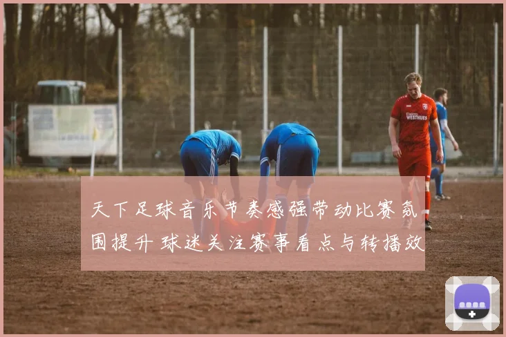 天下足球音乐节奏感强带动比赛氛围提升 球迷关注赛事看点与转播效果