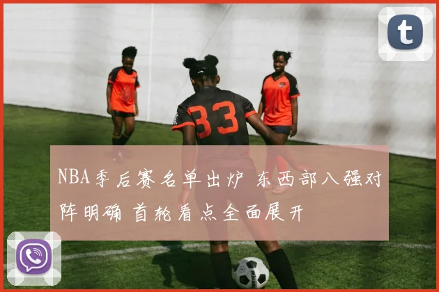 NBA季后赛名单出炉 东西部八强对阵明确 首轮看点全面展开