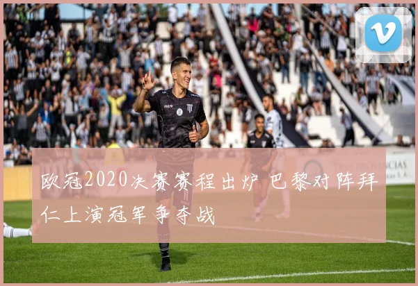 欧冠2020决赛赛程出炉 巴黎对阵拜仁上演冠军争夺战