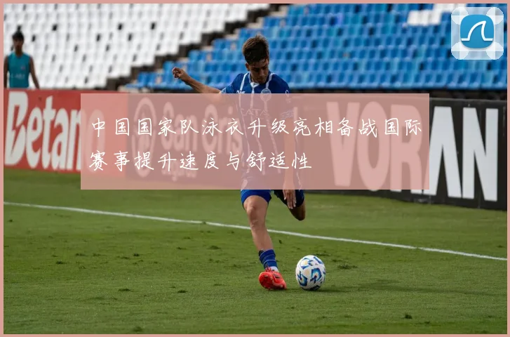 中国国家队泳衣升级亮相备战国际赛事提升速度与舒适性