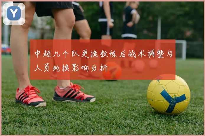 中超几个队更换教练后战术调整与人员轮换影响分析