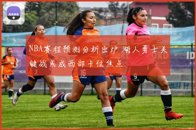 NBA赛程预测分析出炉 湖人勇士关键战或成西部卡位焦点