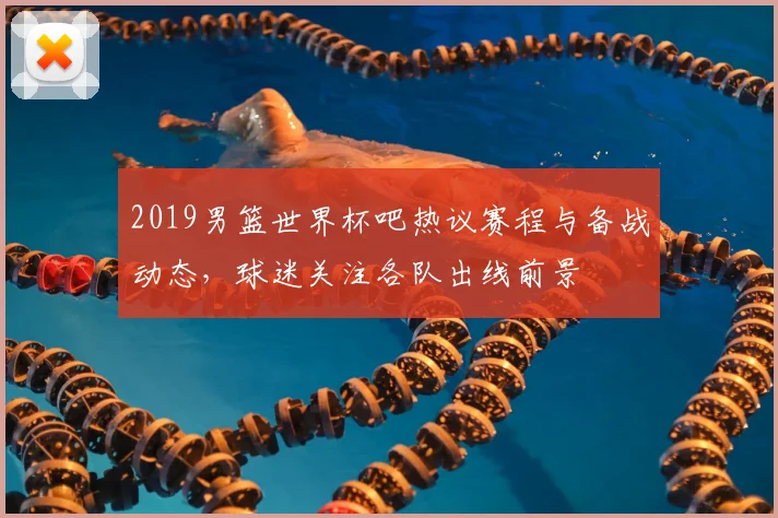 2019男篮世界杯吧热议赛程与备战动态，球迷关注各队出线前景
