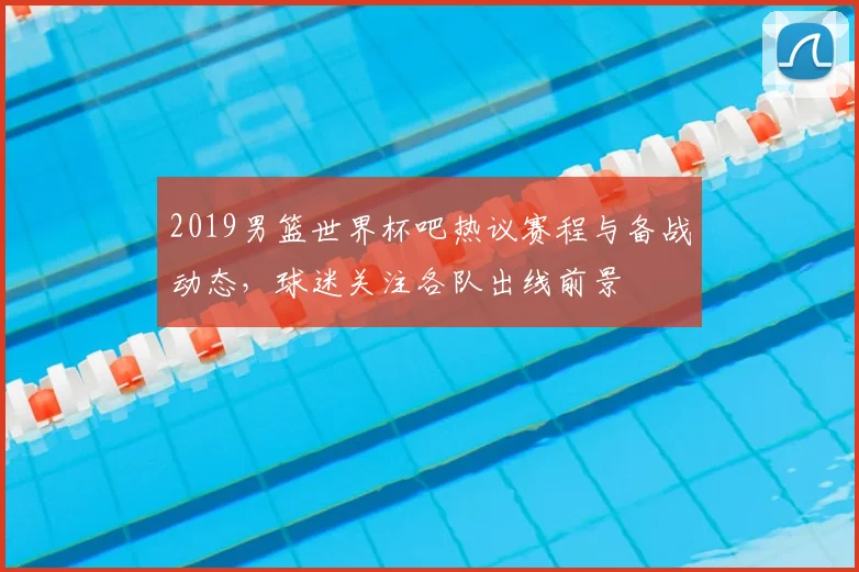 2019男篮世界杯吧热议赛程与备战动态，球迷关注各队出线前景