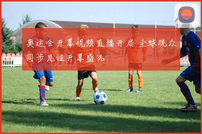 奥运会开幕视频直播开启 全球观众同步见证开幕盛况