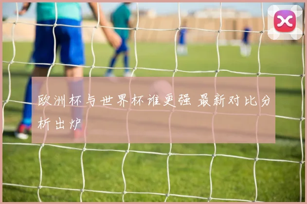 欧洲杯与世界杯谁更强 最新对比分析出炉